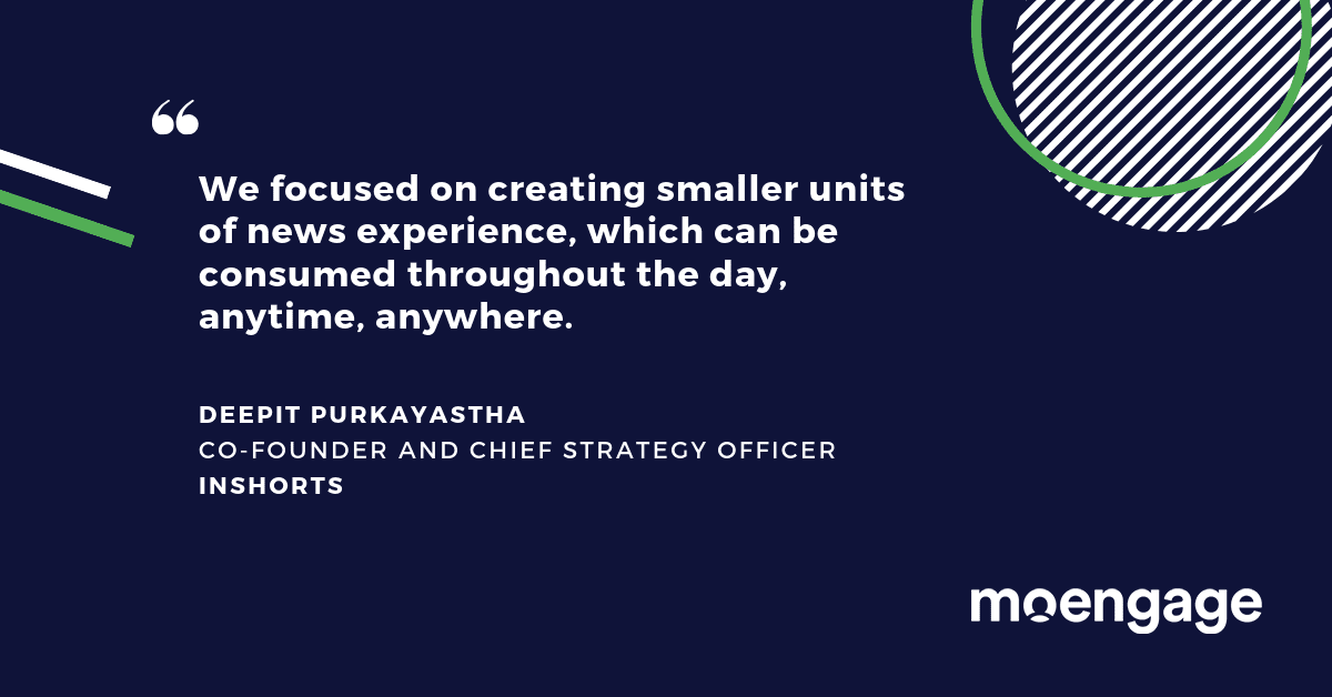 A quote from Deepit Purkayastha, Co-Founder and Chief Strategy Officer at InShorts: We focused on creating smaller units of news experience, which can be consumed throughout the day, anytime, anywhere.