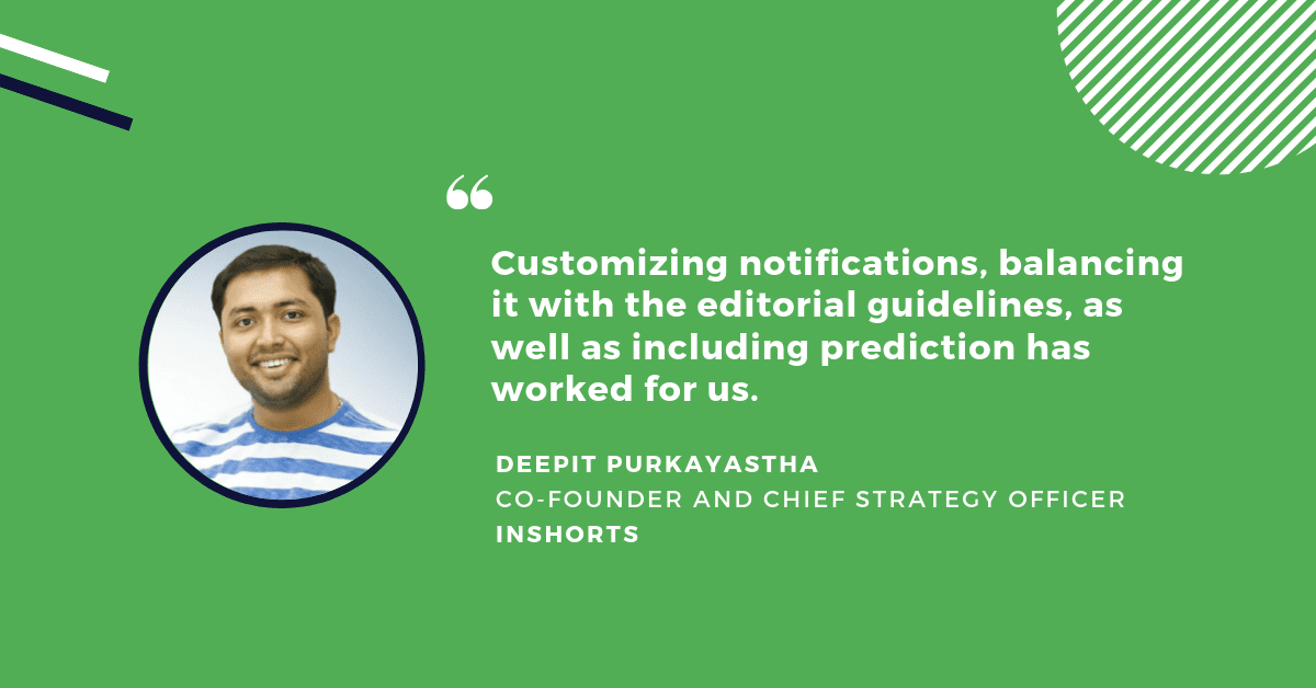 A quote from Deepit Purkayastha, Co-Founder and Chief Strategy Officer at InShorts: Customizing notifications, balancing it with the editorial guidelines, as well as including prediction has worked for us.