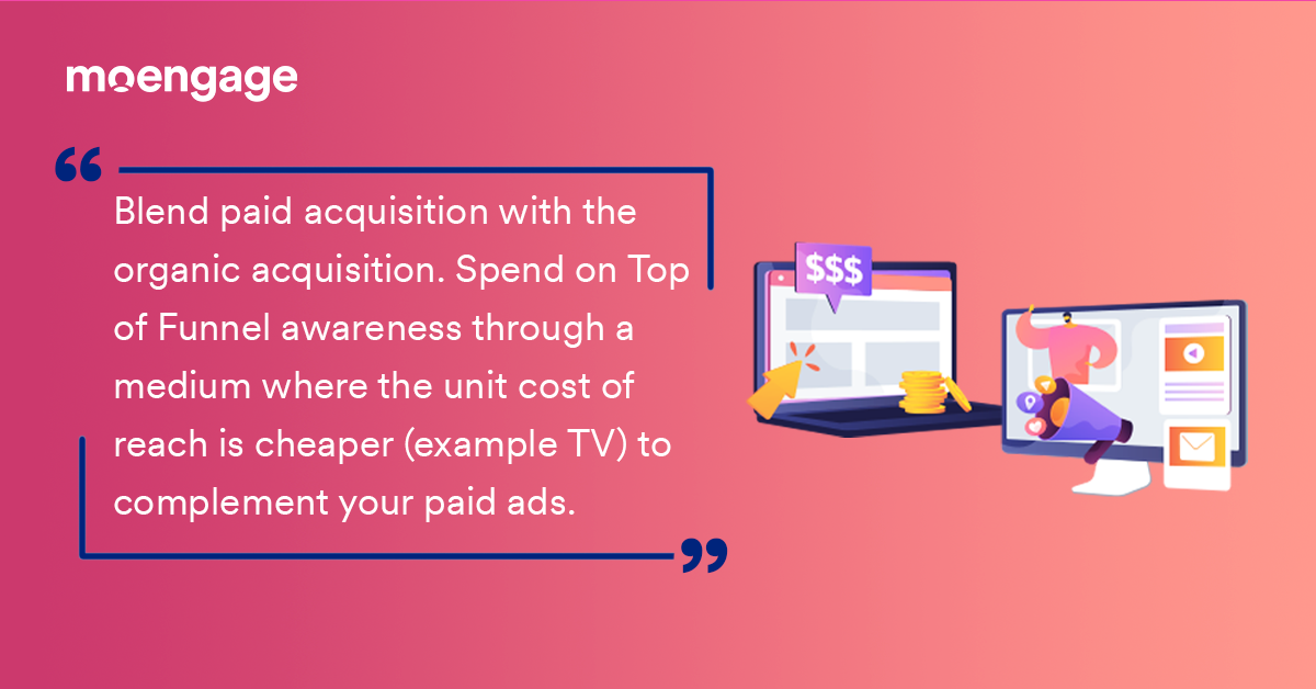 A direct quote: Blend paid acquisition with the organic acquisition. Spend on Top of Funnel awareness through medium where the unit cost of reach is cheaper (example TV) to complement your paid ads