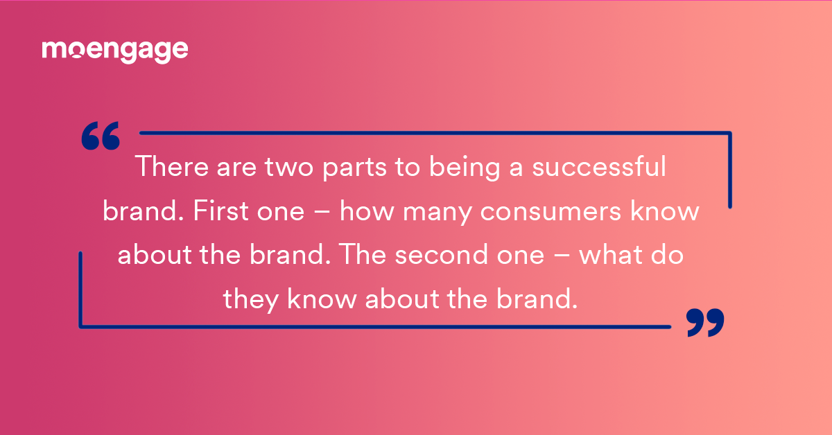 A direct quote: There are two parts to being a successful brand. First one, how many consumers know about the brand. The second one, what do they know about the brand